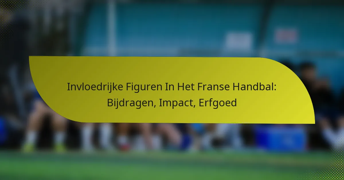 Invloedrijke Figuren In Het Franse Handbal: Bijdragen, Impact, Erfgoed
