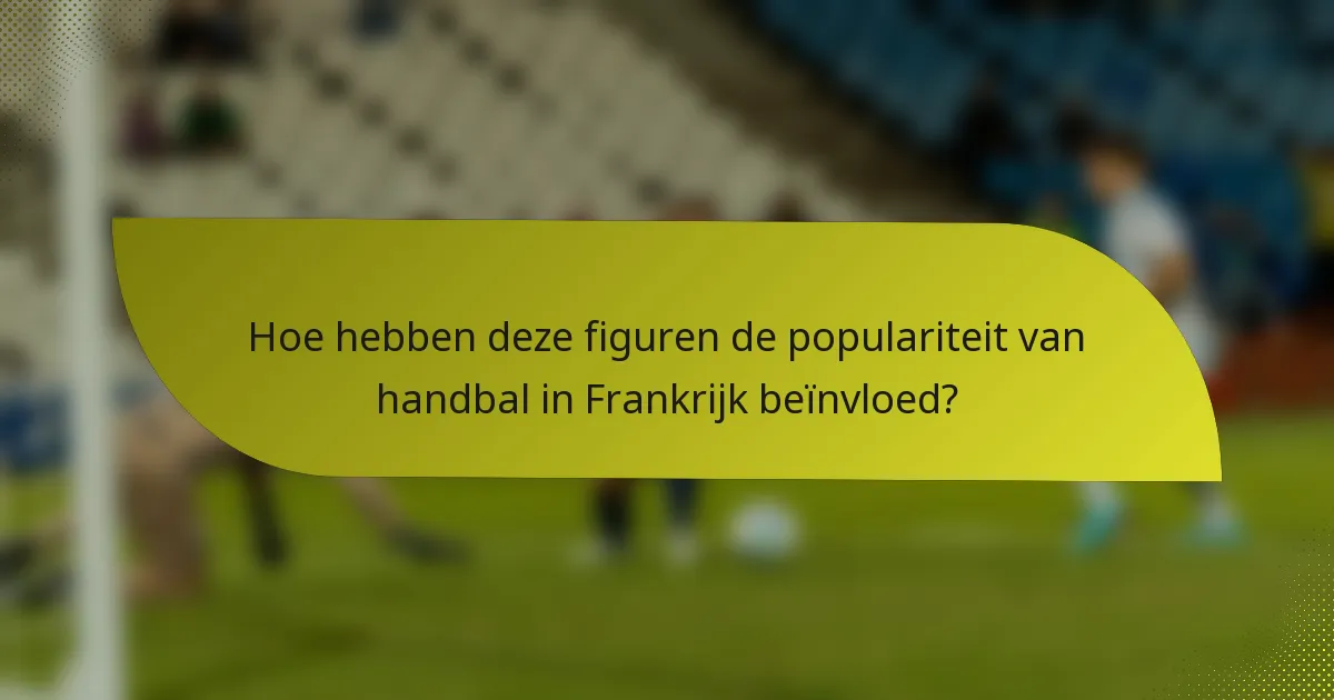 Hoe hebben deze figuren de populariteit van handbal in Frankrijk beïnvloed?