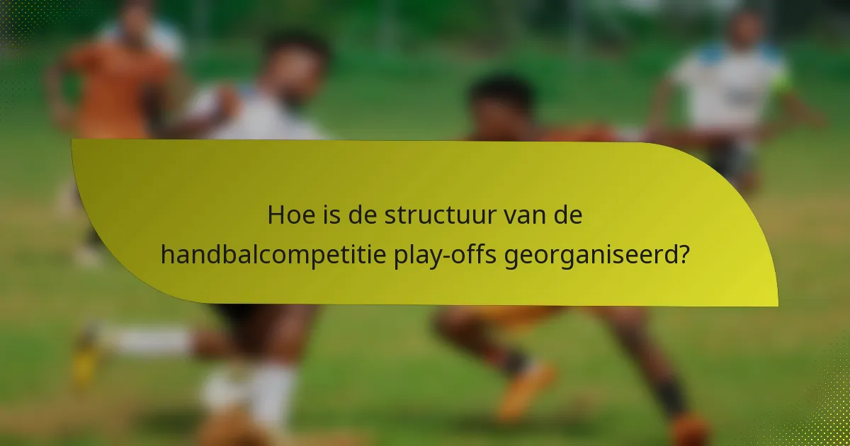 Hoe is de structuur van de handbalcompetitie play-offs georganiseerd?