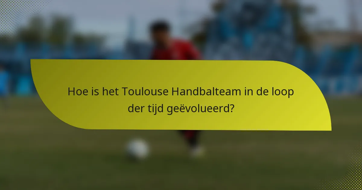 Hoe is het Toulouse Handbalteam in de loop der tijd geëvolueerd?