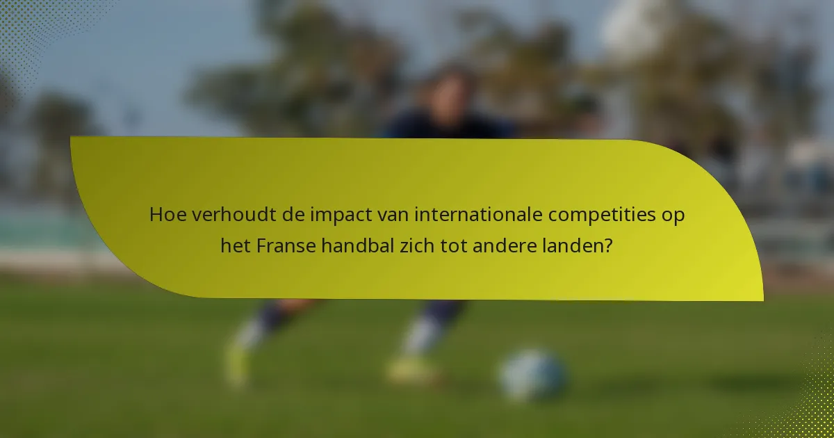 Hoe verhoudt de impact van internationale competities op het Franse handbal zich tot andere landen?