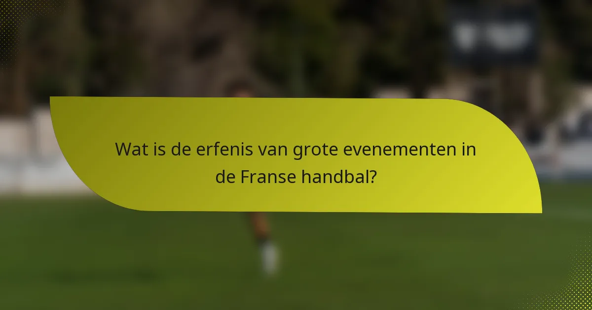 Wat is de erfenis van grote evenementen in de Franse handbal?