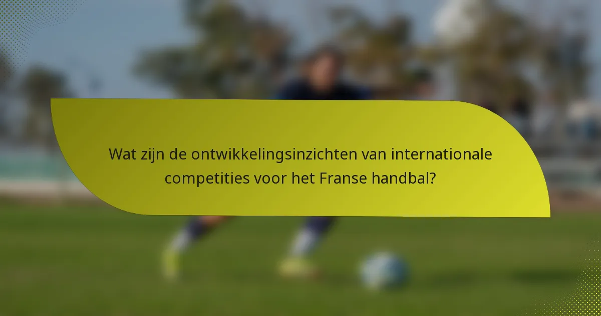 Wat zijn de ontwikkelingsinzichten van internationale competities voor het Franse handbal?