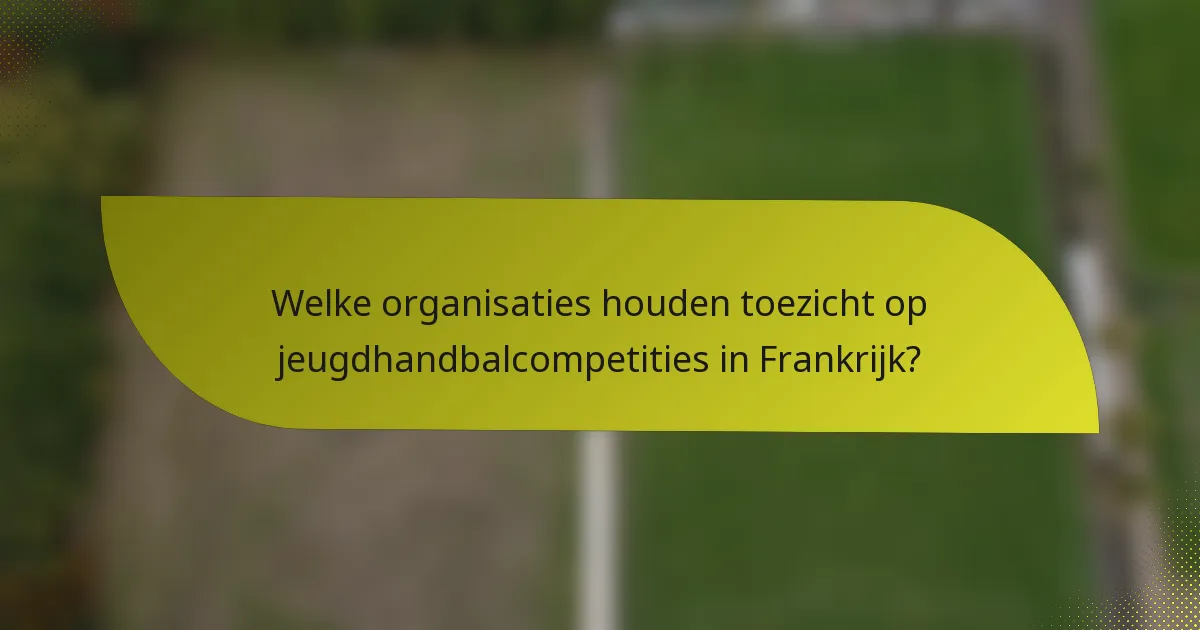 Welke organisaties houden toezicht op jeugdhandbalcompetities in Frankrijk?