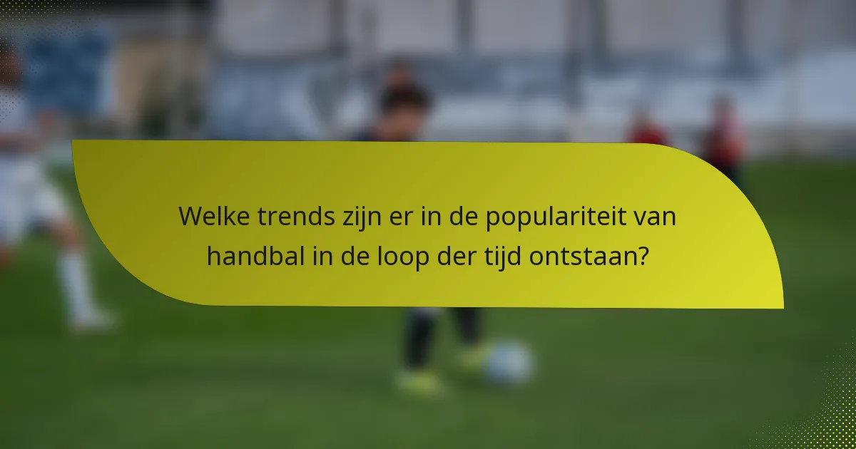 Welke trends zijn er in de populariteit van handbal in de loop der tijd ontstaan?