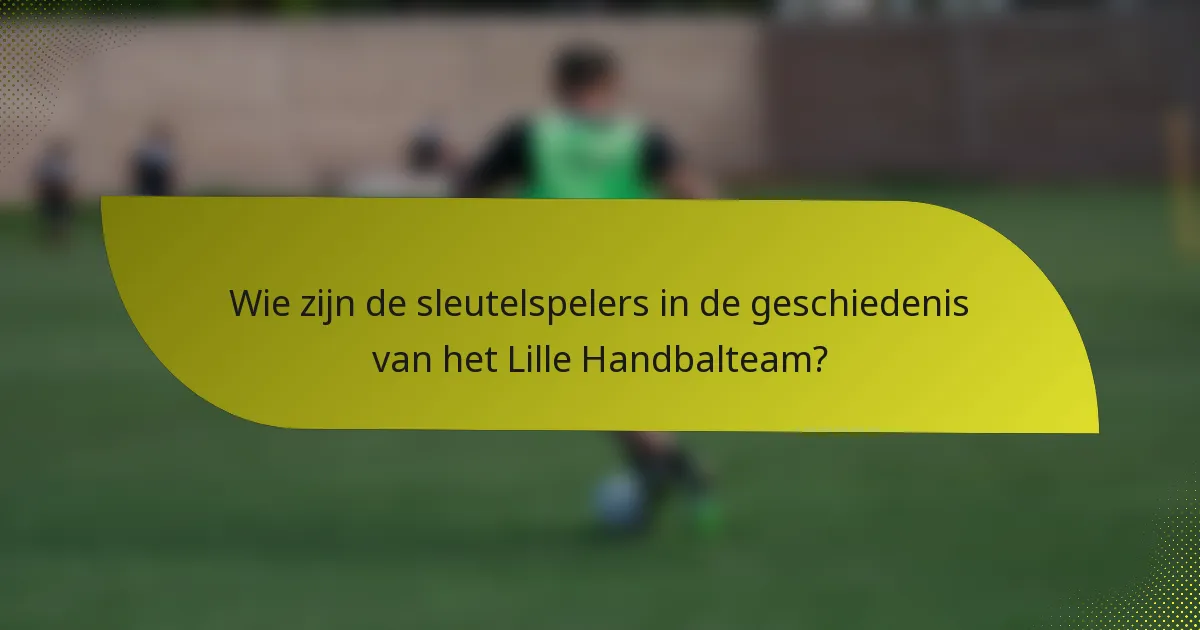 Wie zijn de sleutelspelers in de geschiedenis van het Lille Handbalteam?