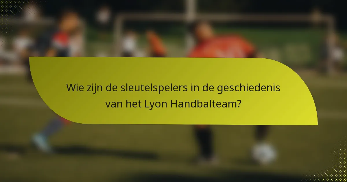 Wie zijn de sleutelspelers in de geschiedenis van het Lyon Handbalteam?