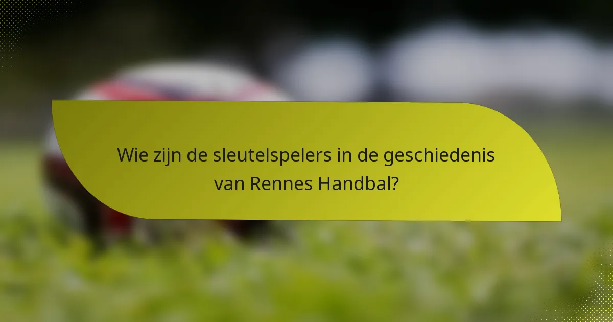 Wie zijn de sleutelspelers in de geschiedenis van Rennes Handbal?